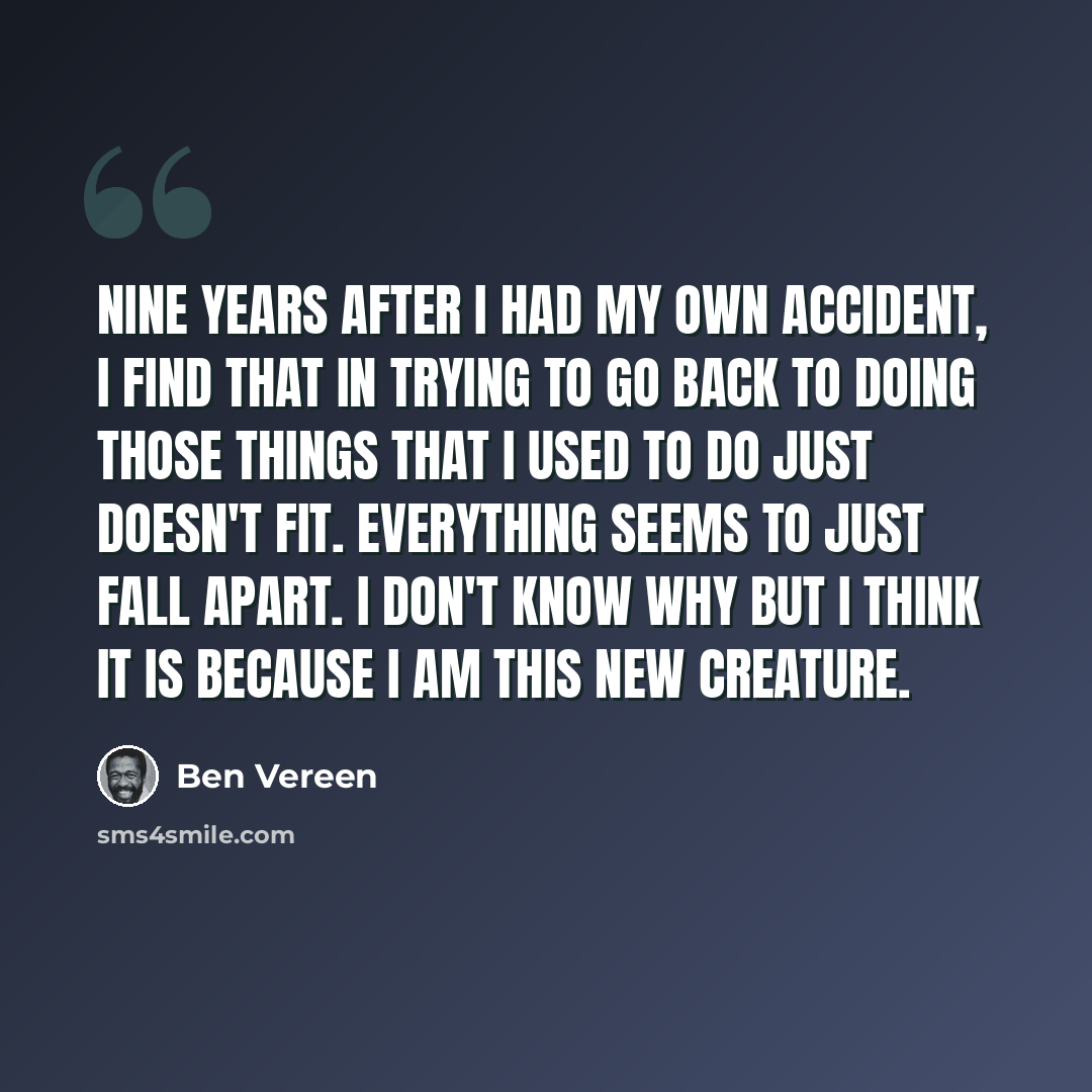“Nine years after I had my own accident, I find that in trying to go back to doing those things that I used to do just doesn't fit. Everything seems to just fall apart. I don't know why but I think it is because I am this new creature.” quote by Ben Vereen