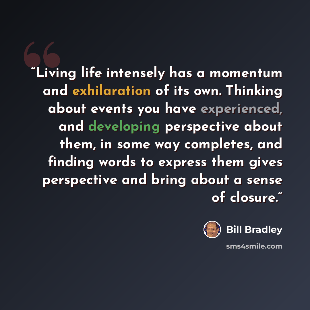 “Living life intensely has a momentum and exhilaration of its own. Thinking about events you have experienced, and developing perspective about them, in some way completes, and finding words to express them gives perspective and bring about a sense of closure.” quote by Bill Bradley