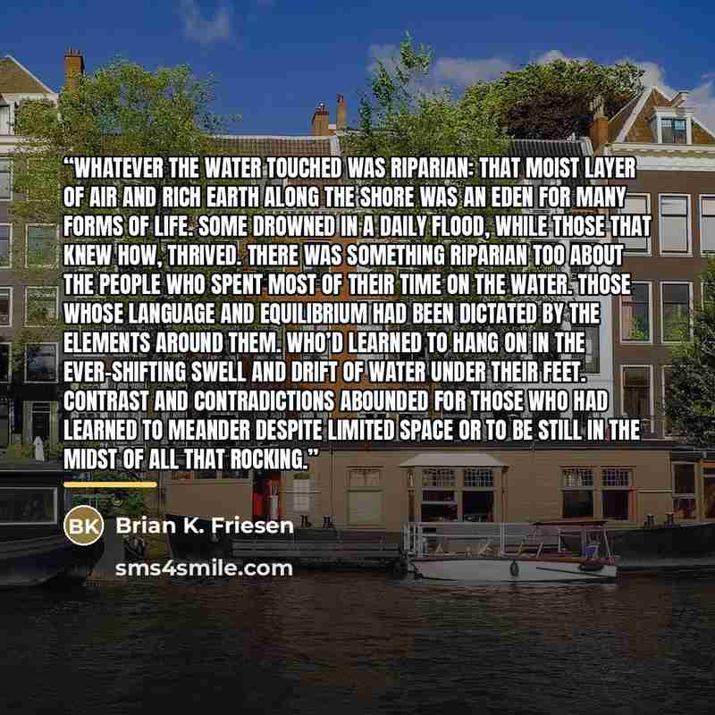 “Whatever the water touched was riparian: that moist layer of air and rich earth along the shore was an Eden for many forms of life. Some drowned in a daily flood, while those that knew how, thrived. There was something riparian too about the people who spent most of their time on the water. Those…” quote by Brian K. Friesen