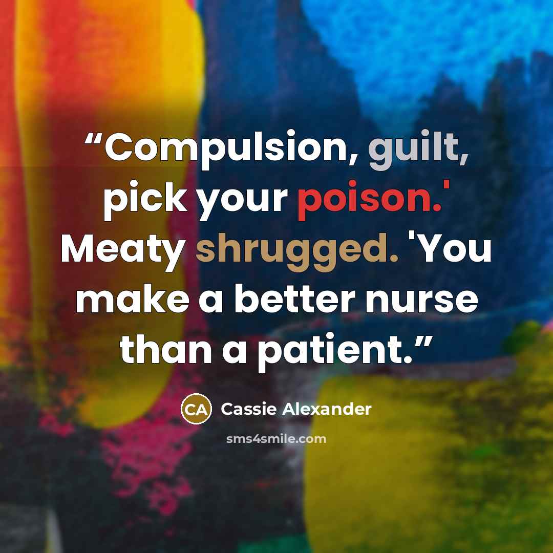 “Compulsion, guilt, pick your poison.' Meaty shrugged. 'You make a better nurse than a patient.” quote by Cassie Alexander