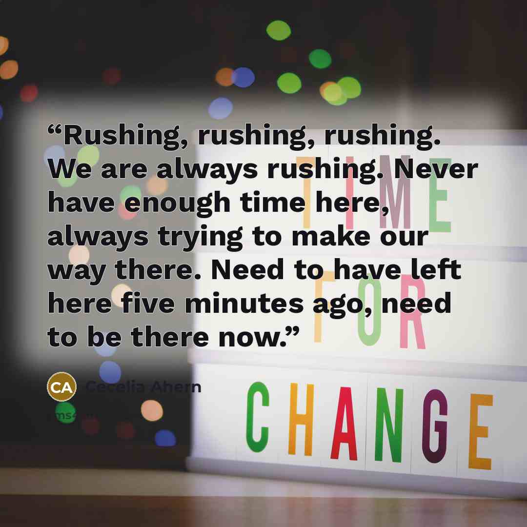 “Rushing, rushing, rushing. We are always rushing. Never have enough time here, always trying to make our way there. Need to have left here five minutes ago, need to be there now.” quote by Cecelia Ahern