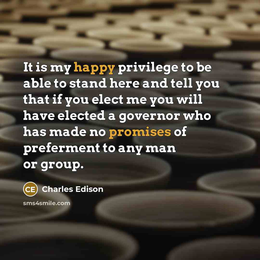 “It is my happy privilege to be able to stand here and tell you that if you elect me you will have elected a governor who has made no promises of preferment to any man or group.” quote by Charles Edison