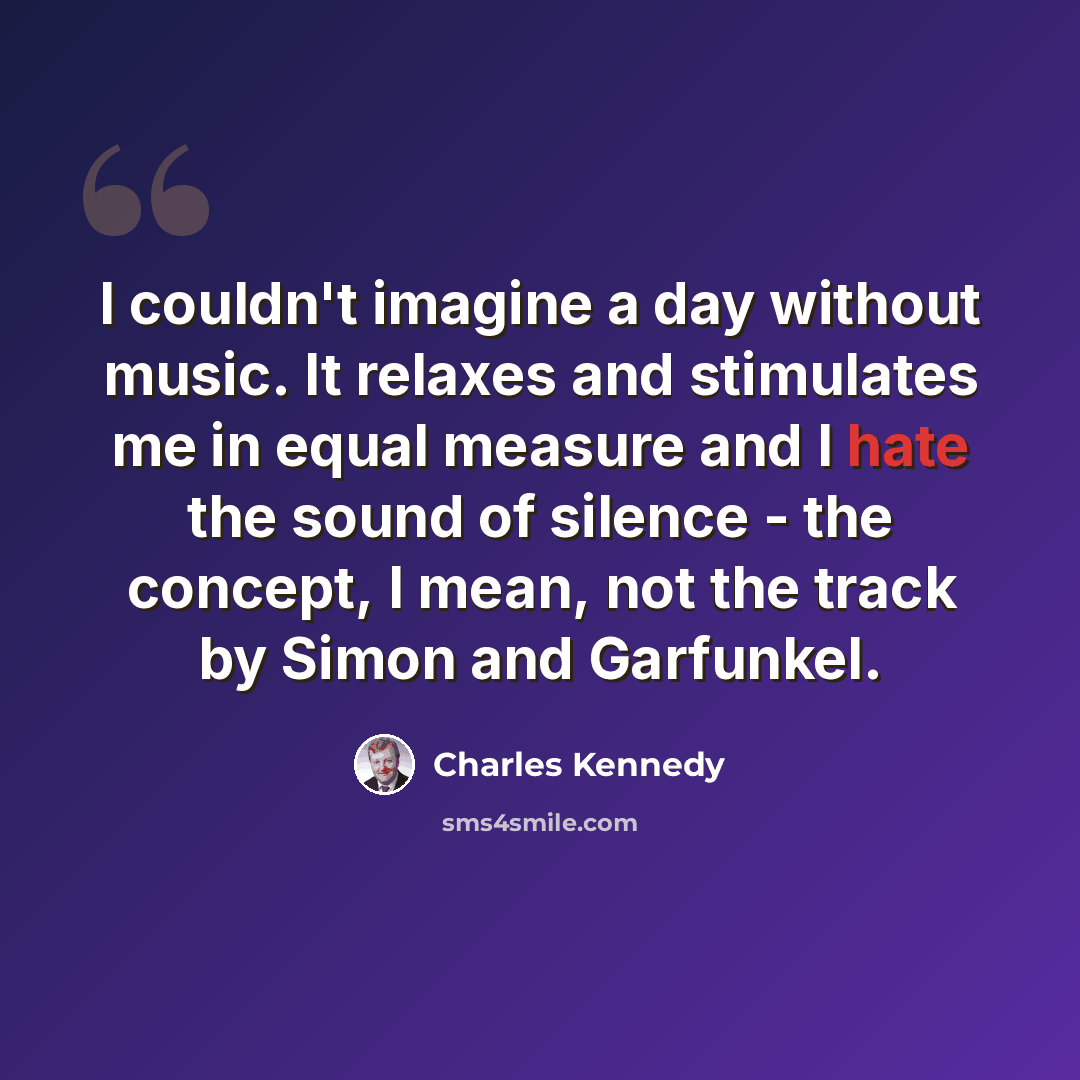 “I couldn't imagine a day without music. It relaxes and stimulates me in equal measure and I hate the sound of silence - the concept, I mean, not the track by Simon and Garfunkel.” quote by Charles Kennedy