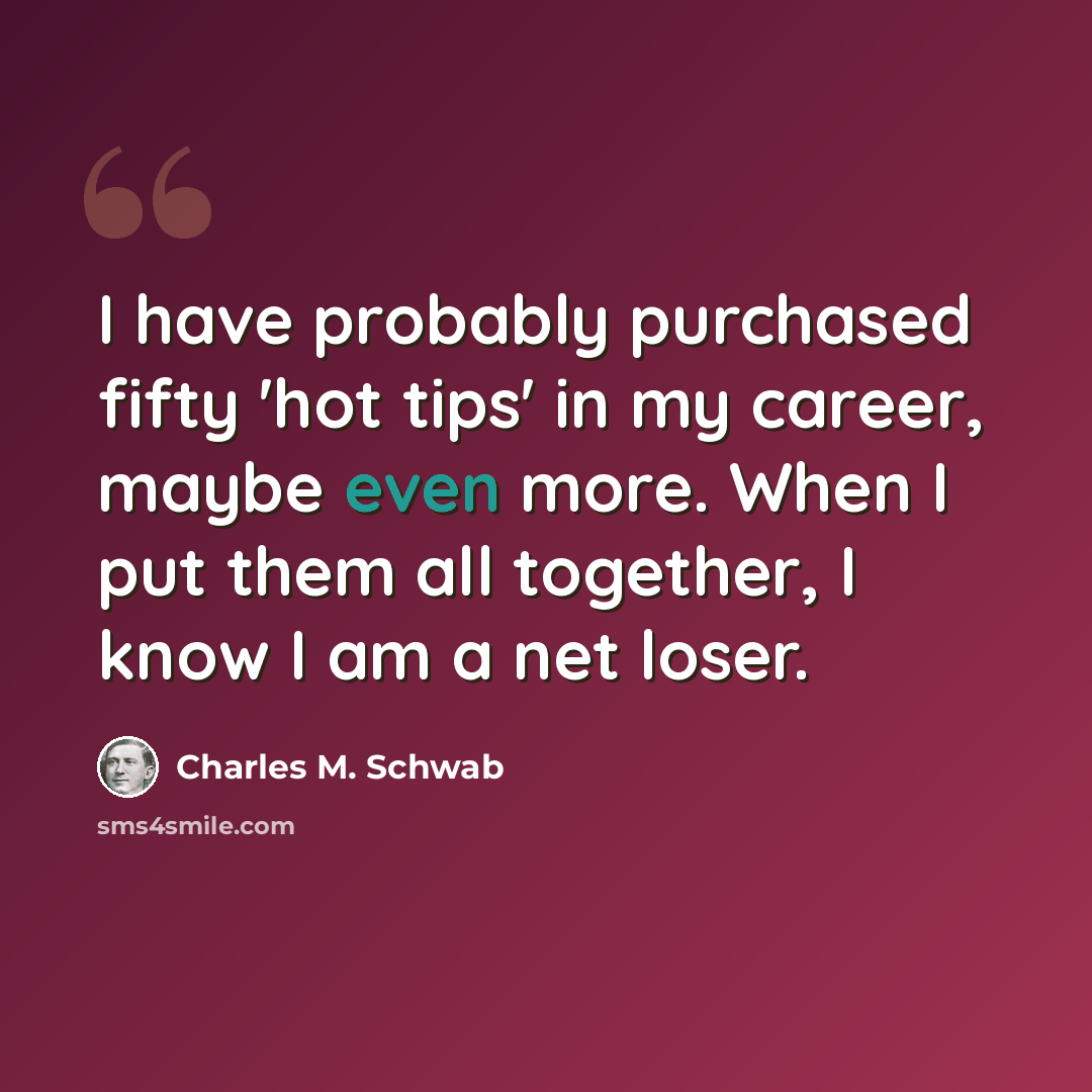 “I have probably purchased fifty 'hot tips' in my career, maybe even more. When I put them all together, I know I am a net loser.” quote by Charles M. Schwab