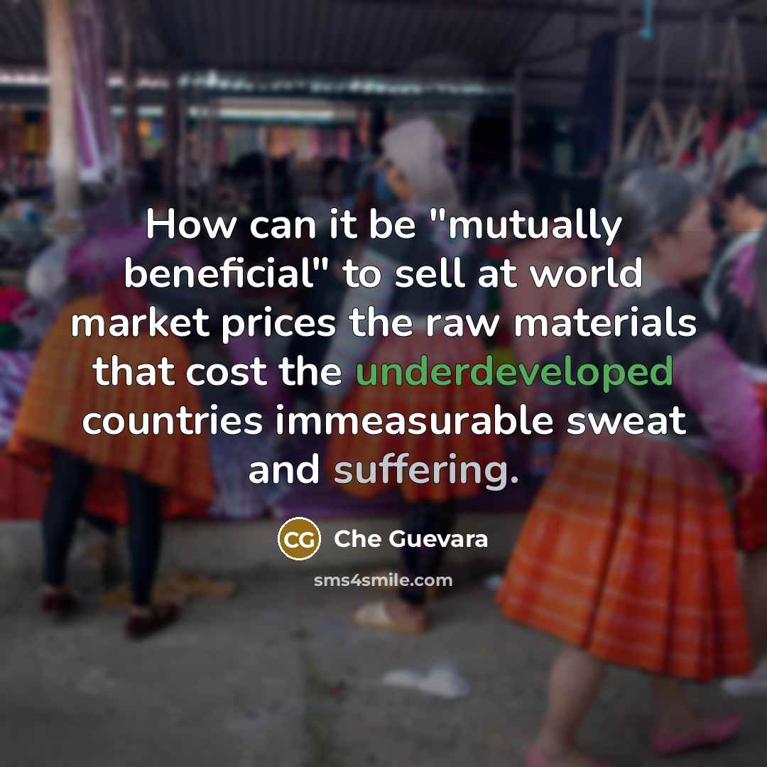 “How can it be "mutually beneficial" to sell at world market prices the raw materials that cost the underdeveloped countries immeasurable sweat and suffering.” quote by Che Guevara