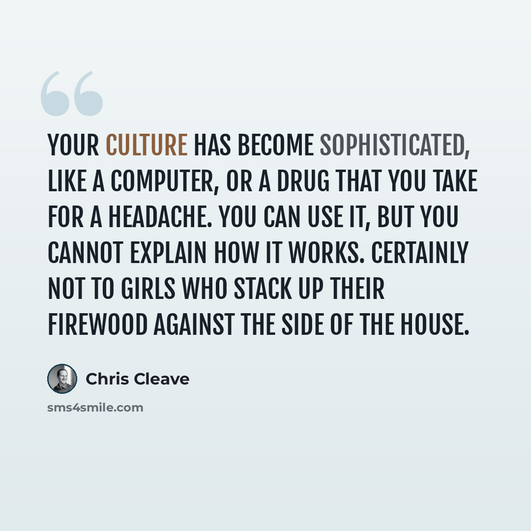 “your culture has become sophisticated, like a computer, or a drug that you take for a headache. You can use it, but you cannot explain how it works. Certainly not to girls who stack up their firewood against the side of the house.” quote by Chris Cleave