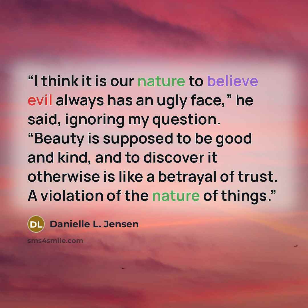 “I think it is our nature to believe evil always has an ugly face,” he said, ignoring my question. “Beauty is supposed to be good and kind, and to discover it otherwise is like a betrayal of trust. A violation of the nature of things.” quote by Danielle L. Jensen