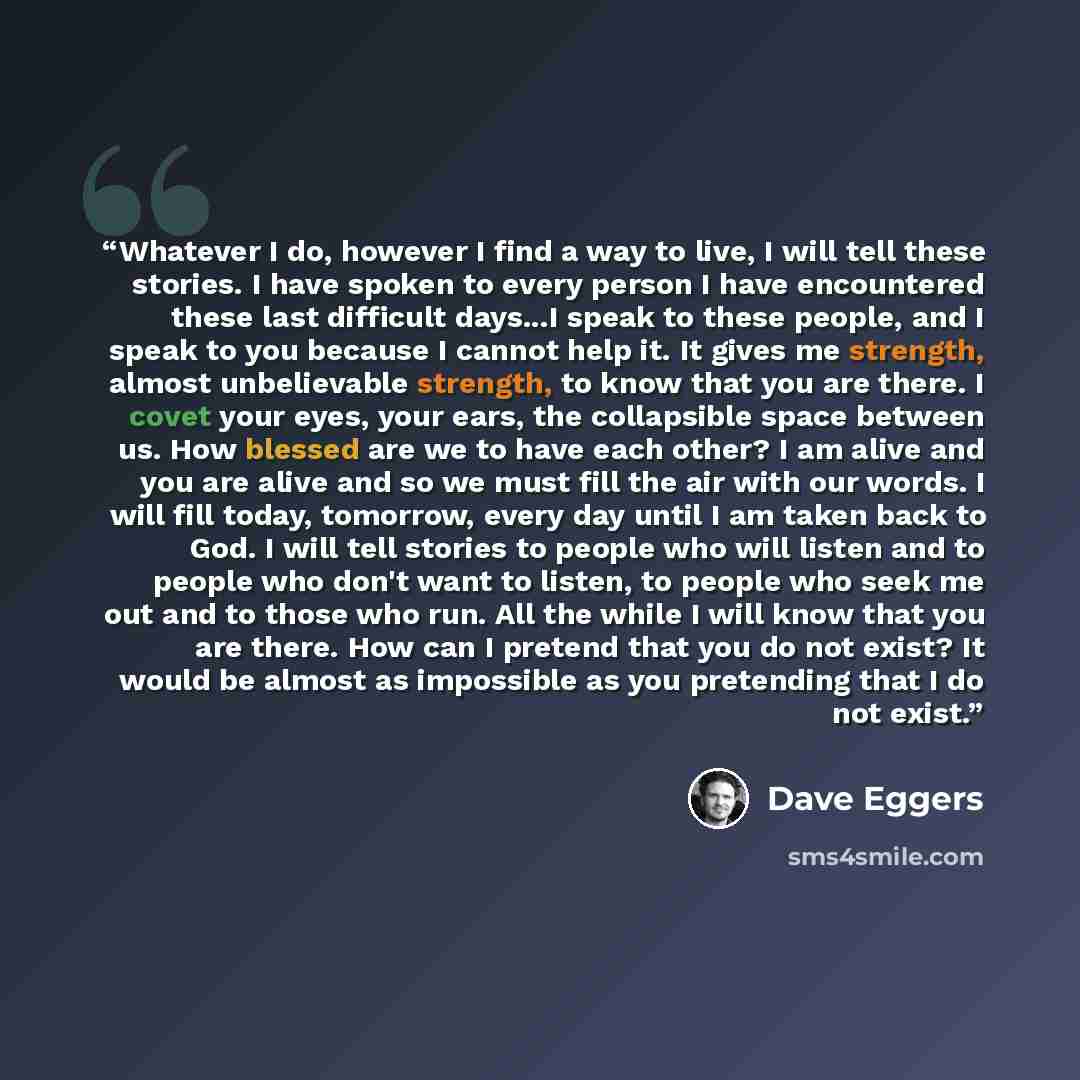 “Whatever I do, however I find a way to live, I will tell these stories. I have spoken to every person I have encountered these last difficult days...I speak to these people, and I speak to you because I cannot help it. It gives me strength, almost unbelievable strength, to know that you are there…” quote by Dave Eggers