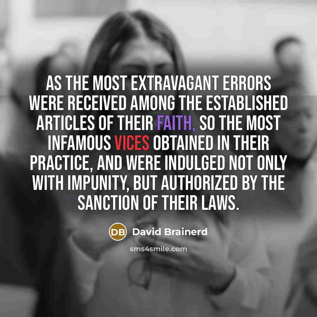 “As the most extravagant errors were received among the established articles of their faith, so the most infamous vices obtained in their practice, and were indulged not only with impunity, but authorized by the sanction of their laws.” quote by David Brainerd
