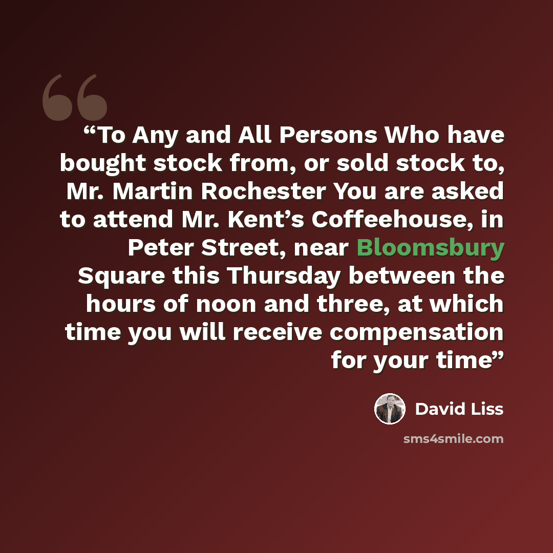 “To Any and All Persons Who have bought stock from, or sold stock to, Mr. Martin Rochester You are asked to attend Mr. Kent’s Coffeehouse, in Peter Street, near Bloomsbury Square this Thursday between the hours of noon and three, at which time you will receive compensation for your time” quote by David Liss