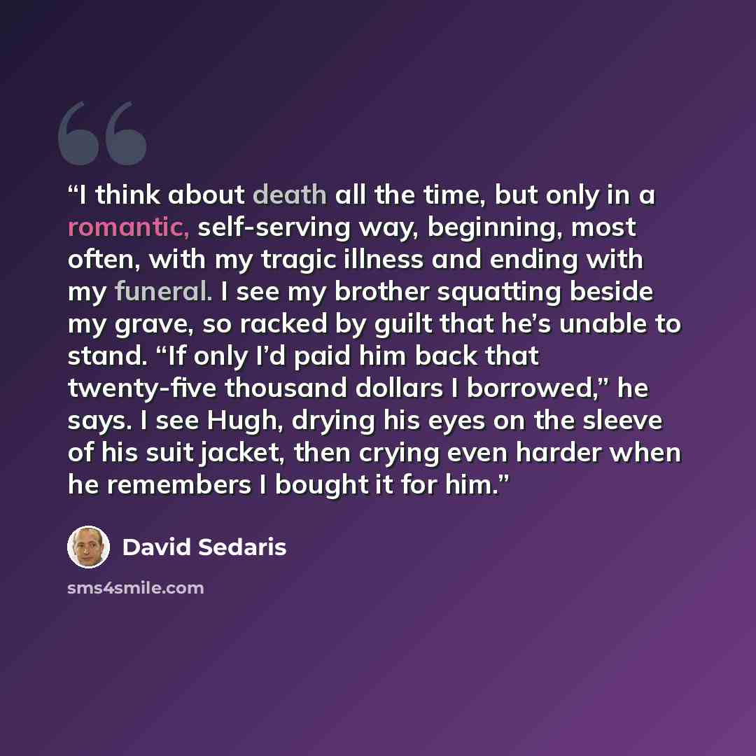 “I think about death all the time, but only in a romantic, self-serving way, beginning, most often, with my tragic illness and ending with my funeral. I see my brother squatting beside my grave, so racked by guilt that he’s unable to stand. “If only I’d paid him back that twenty-five thousand…” quote by David Sedaris