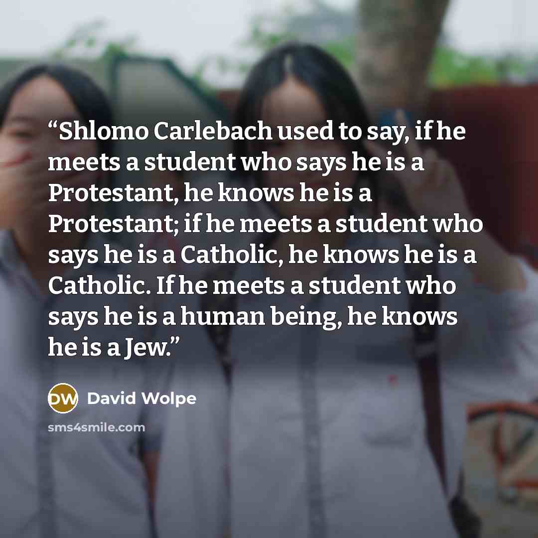 “Shlomo Carlebach used to say, if he meets a student who says he is a Protestant, he knows he is a Protestant; if he meets a student who says he is a Catholic, he knows he is a Catholic. If he meets a student who says he is a human being, he knows he is a Jew.” quote by David Wolpe