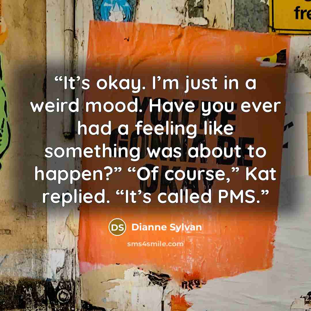 “It’s okay. I’m just in a weird mood. Have you ever had a feeling like something was about to happen?” “Of course,” Kat replied. “It’s called PMS.” quote by Dianne Sylvan