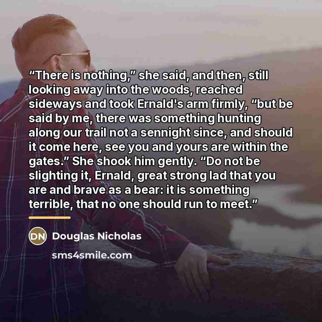 “There is nothing,” she said, and then, still looking away into the woods, reached sideways and took Ernald's arm firmly, “but be said by me, there was something hunting along our trail not a sennight since, and should it come here, see you and yours are within the gates.” She shook him gently. “Do…” quote by Douglas Nicholas