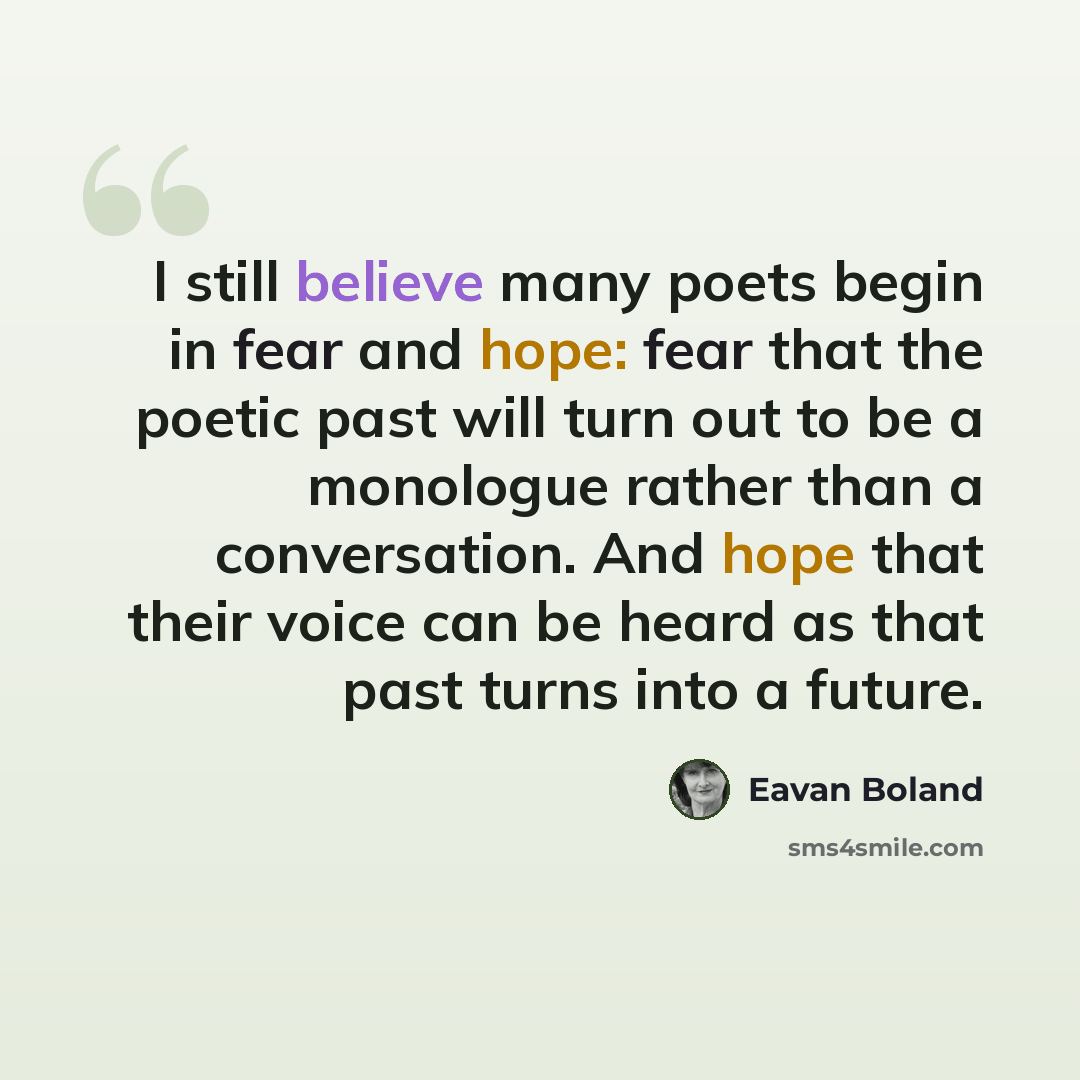 “I still believe many poets begin in fear and hope: fear that the poetic past will turn out to be a monologue rather than a conversation. And hope that their voice can be heard as that past turns into a future.” quote by Eavan Boland