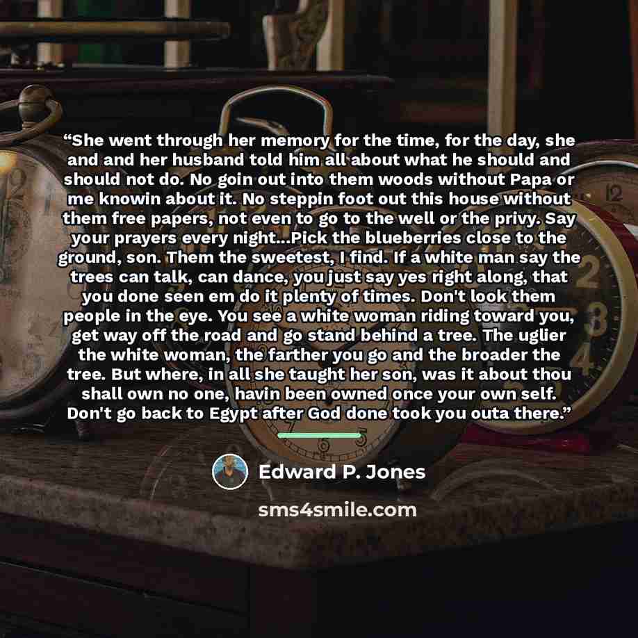 “She went through her memory for the time, for the day, she and and her husband told him all about what he should and should not do. No goin out into them woods without Papa or me knowin about it. No steppin foot out this house without them free papers, not even to go to the well or the privy. Say…” quote by Edward P. Jones