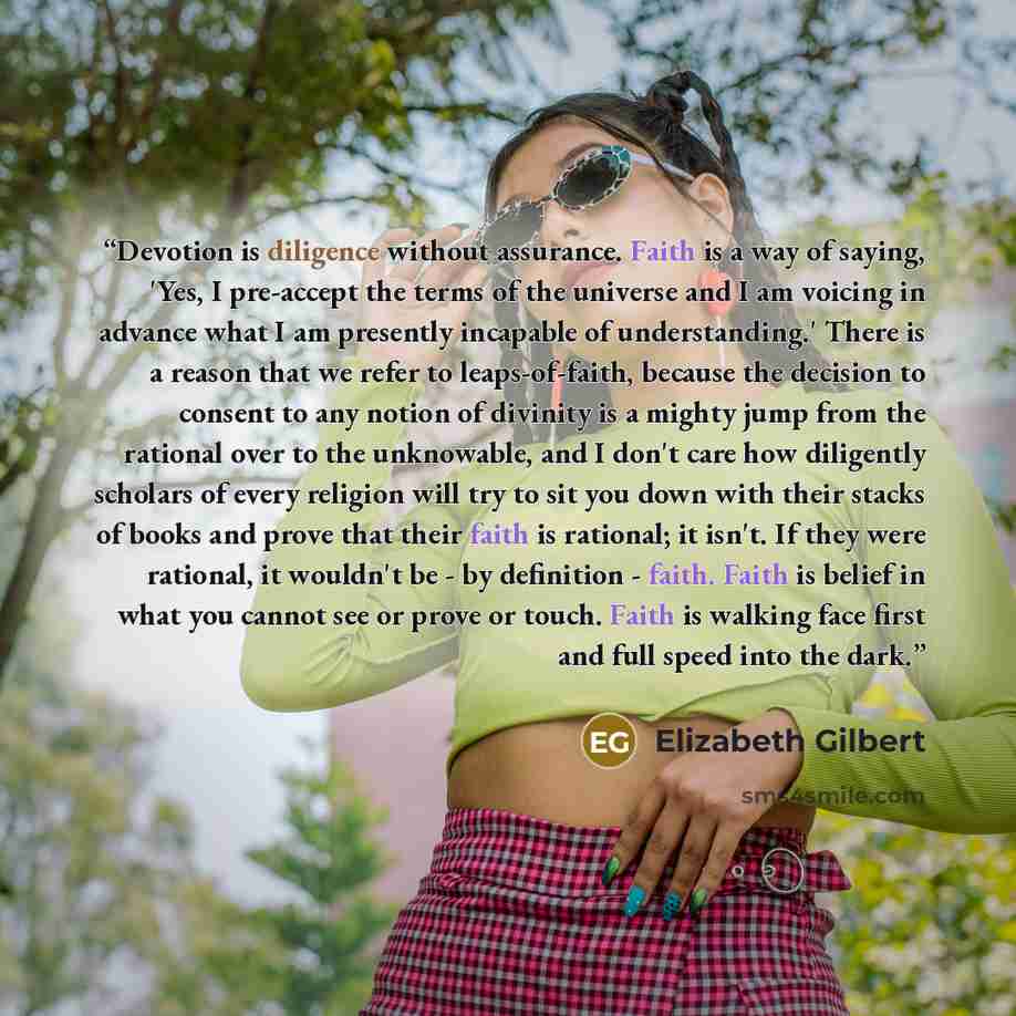 “Devotion is diligence without assurance. Faith is a way of saying, 'Yes, I pre-accept the terms of the universe and I am voicing in advance what I am presently incapable of understanding.' There is a reason that we refer to leaps-of-faith, because the decision to consent to any notion of divinity…” quote by Elizabeth Gilbert