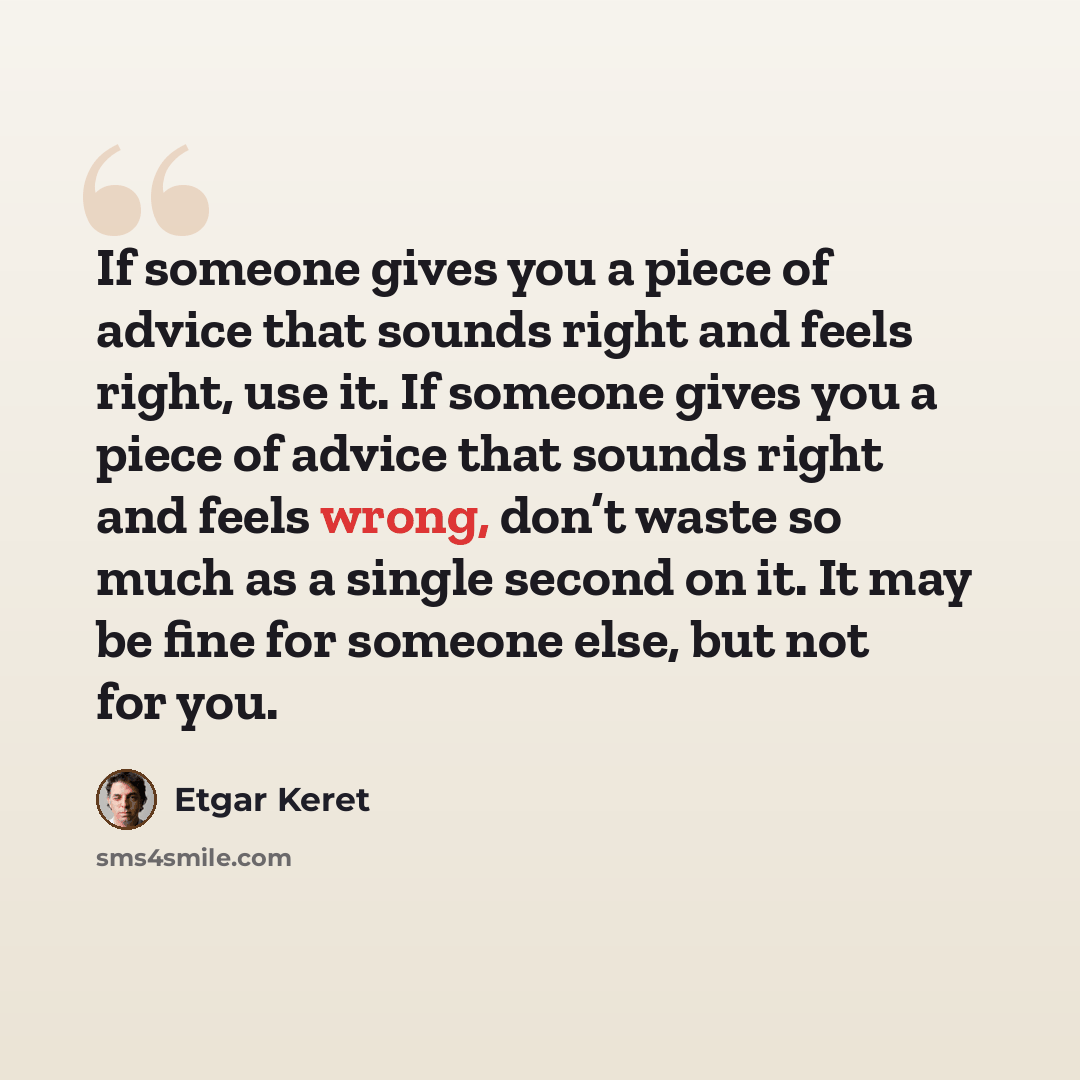 “If someone gives you a piece of advice that sounds right and feels right, use it. If someone gives you a piece of advice that sounds right and feels wrong, don’t waste so much as a single second on it. It may be fine for someone else, but not for you.” quote by Etgar Keret