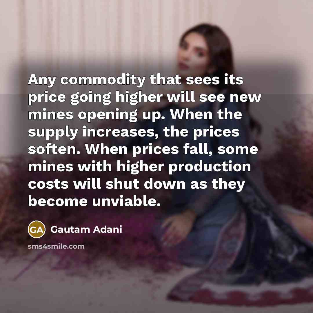 “Any commodity that sees its price going higher will see new mines opening up. When the supply increases, the prices soften. When prices fall, some mines with higher production costs will shut down as they become unviable.” quote by Gautam Adani