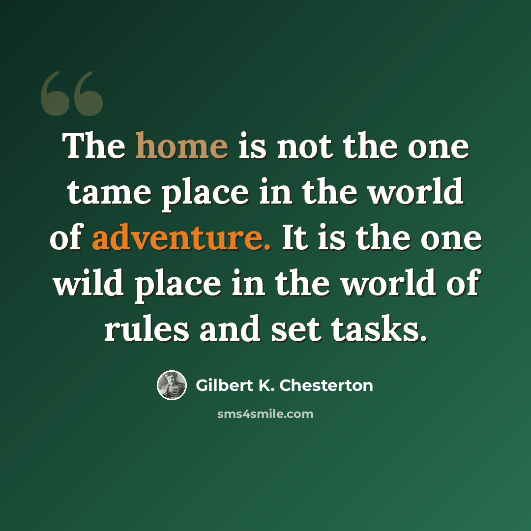“The home is not the one tame place in the world of adventure. It is the one wild place in the world of rules and set tasks.” quote by Gilbert K. Chesterton