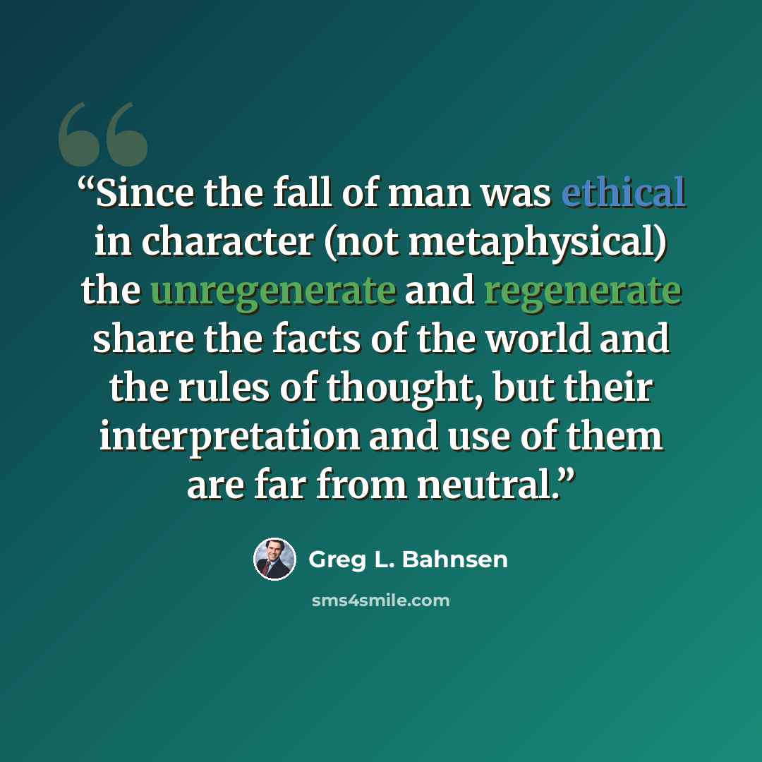 “Since the fall of man was ethical in character (not metaphysical) the unregenerate and regenerate share the facts of the world and the rules of thought, but their interpretation and use of them are far from neutral.” quote by Greg L. Bahnsen