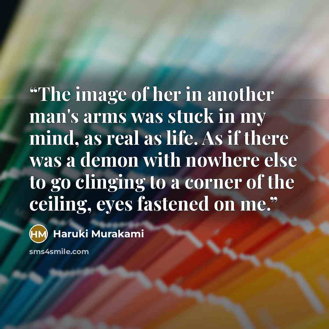 “The image of her in another man's arms was stuck in my mind, as real as life. As if there was a demon with nowhere else to go clinging to a corner of the ceiling, eyes fastened on me.” quote by Haruki Murakami