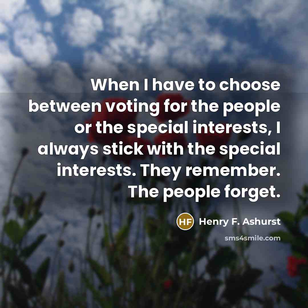 “When I have to choose between voting for the people or the special interests, I always stick with the special interests. They remember. The people forget.” quote by Henry F. Ashurst