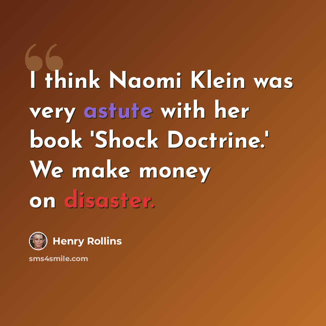 “I think Naomi Klein was very astute with her book 'Shock Doctrine.' We make money on disaster.” quote by Henry Rollins