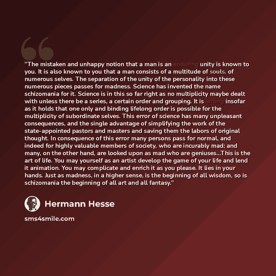 “The mistaken and unhappy notion that a man is an enduring unity is known to you. It is also known to you that a man consists of a multitude of souls, of numerous selves. The separation of the unity of the personality into these numerous pieces passes for madness. Science has invented the name…” quote by Hermann Hesse