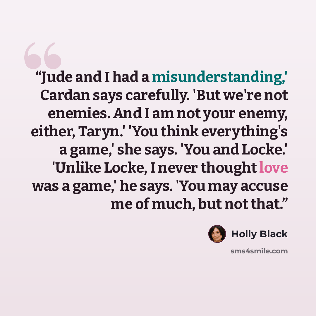 “Jude and I had a misunderstanding,' Cardan says carefully. 'But we're not enemies. And I am not your enemy, either, Taryn.' 'You think everything's a game,' she says. 'You and Locke.' 'Unlike Locke, I never thought love was a game,' he says. 'You may accuse me of much, but not that.” quote by Holly Black