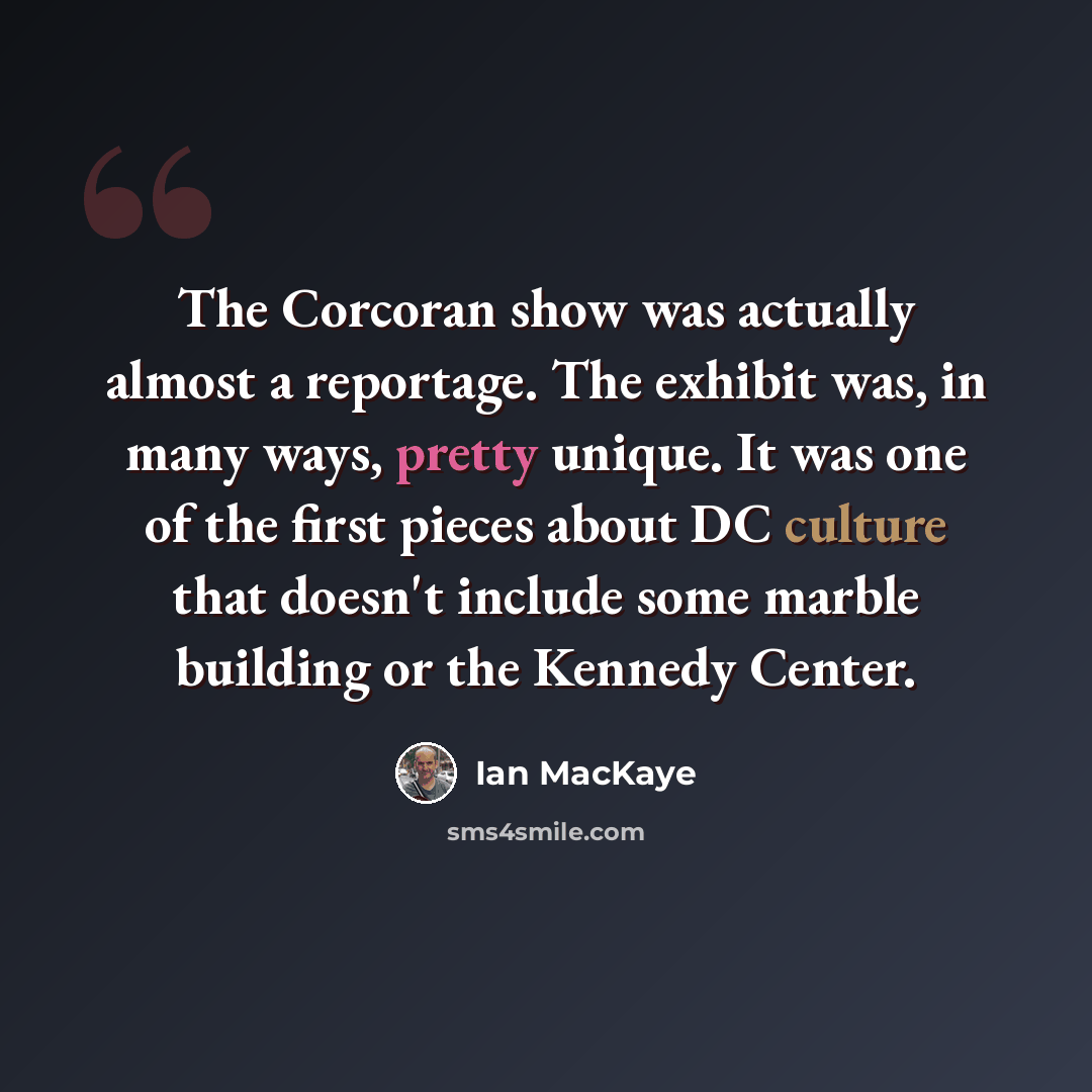“The Corcoran show was actually almost a reportage. The exhibit was, in many ways, pretty unique. It was one of the first pieces about DC culture that doesn't include some marble building or the Kennedy Center.” quote by Ian MacKaye