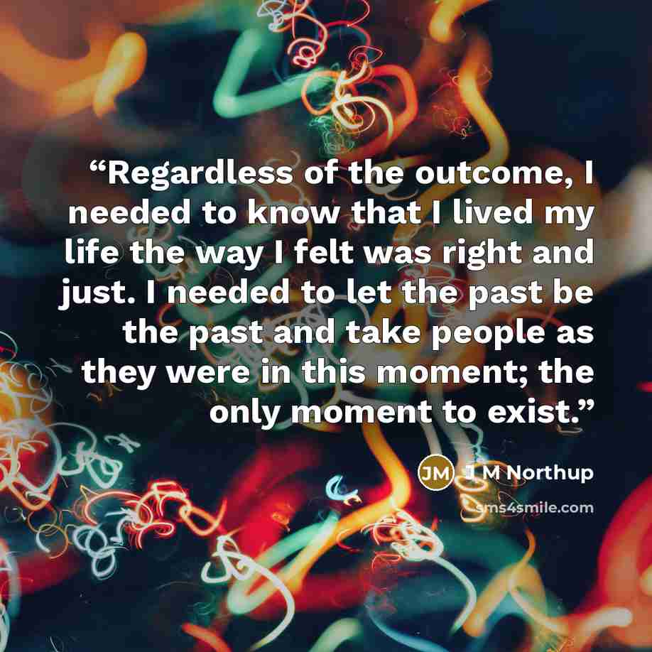 “Regardless of the outcome, I needed to know that I lived my life the way I felt was right and just. I needed to let the past be the past and take people as they were in this moment; the only moment to exist.” quote by J M Northup