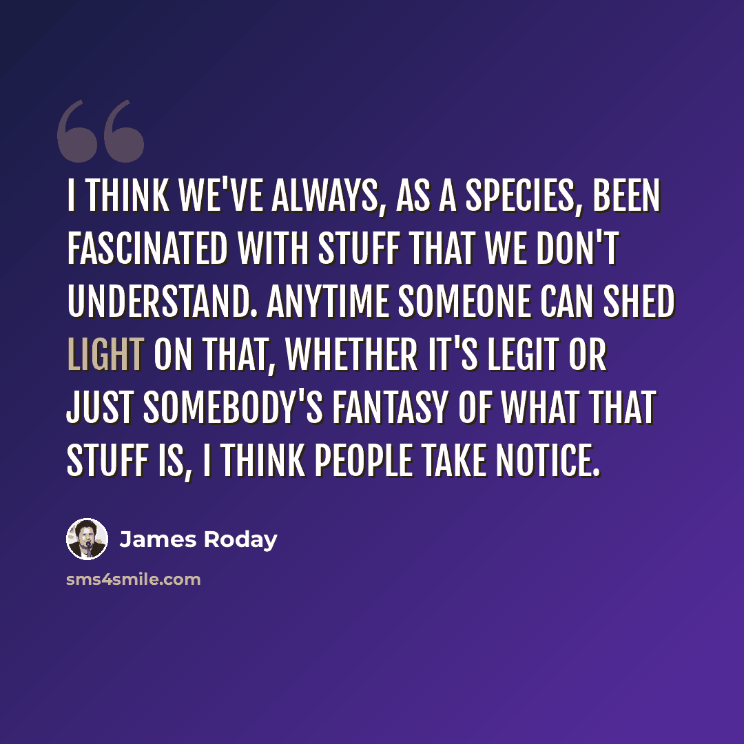 “I think we've always, as a species, been fascinated with stuff that we don't understand. Anytime someone can shed light on that, whether it's legit or just somebody's fantasy of what that stuff is, I think people take notice.” quote by James Roday