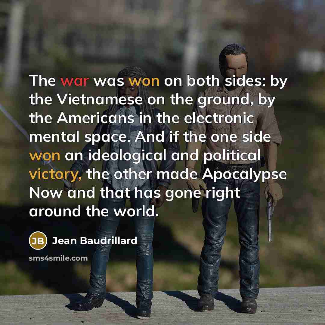 “The war was won on both sides: by the Vietnamese on the ground, by the Americans in the electronic mental space. And if the one side won an ideological and political victory, the other made Apocalypse Now and that has gone right around the world.” quote by Jean Baudrillard