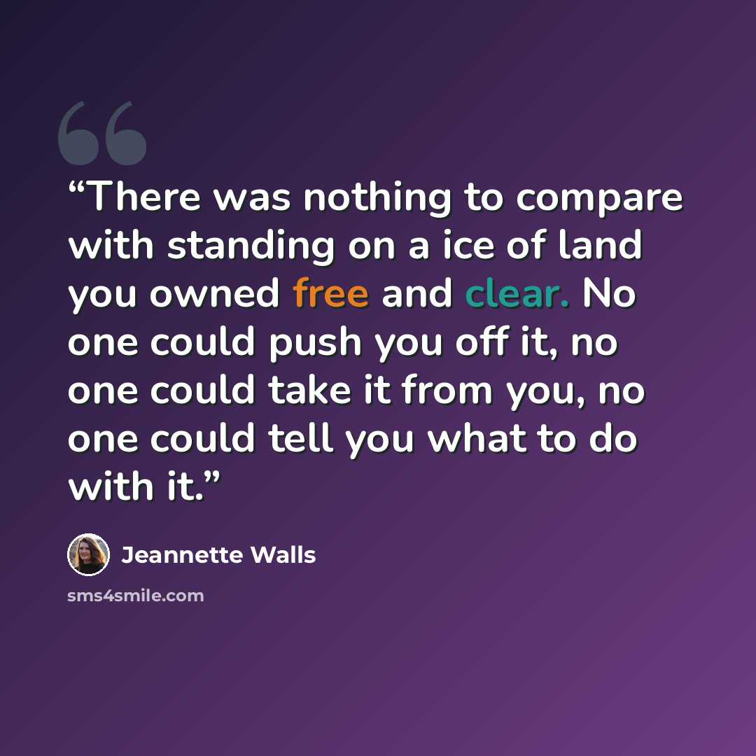 “There was nothing to compare with standing on a ice of land you owned free and clear. No one could push you off it, no one could take it from you, no one could tell you what to do with it.” quote by Jeannette Walls