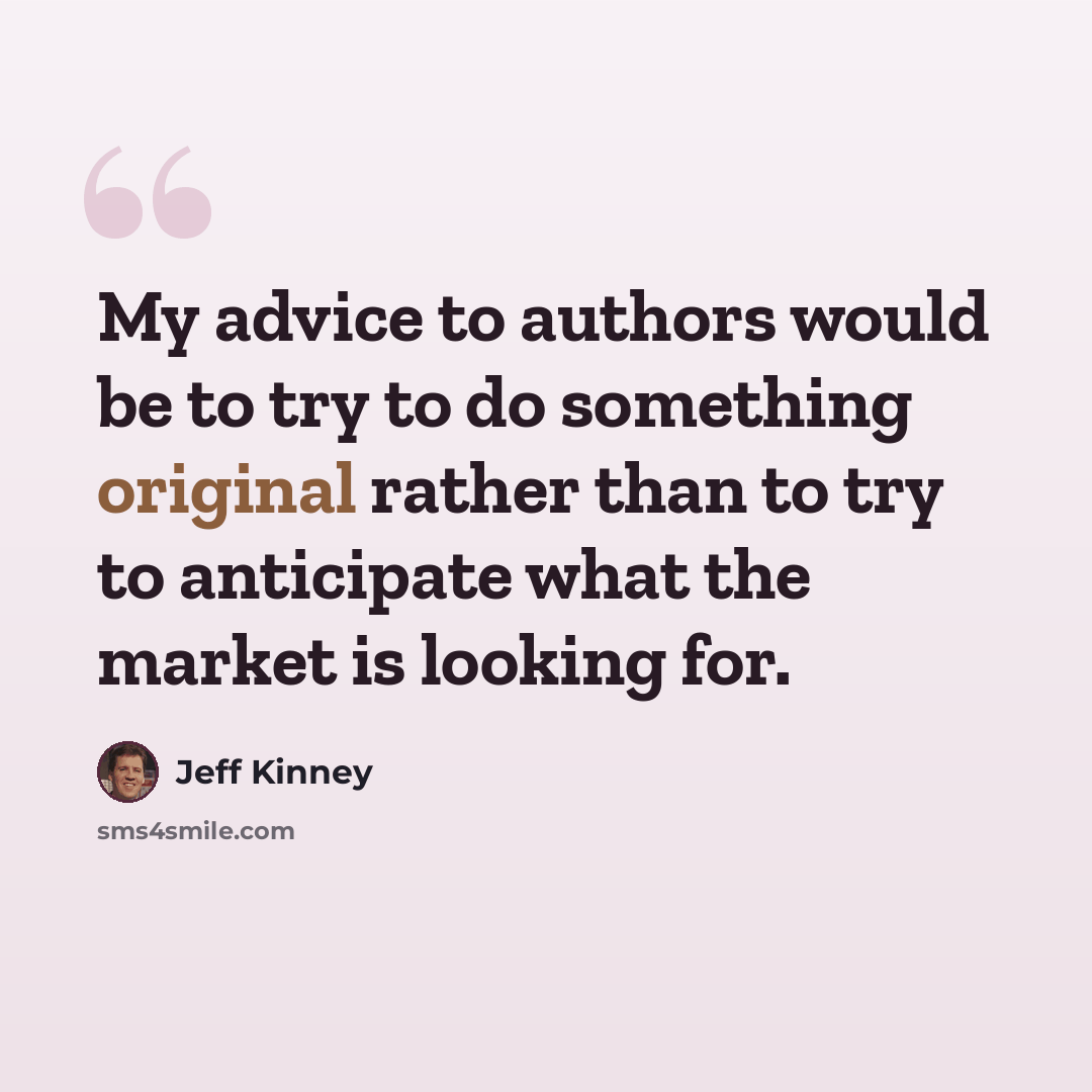 “My advice to authors would be to try to do something original rather than to try to anticipate what the market is looking for.” quote by Jeff Kinney