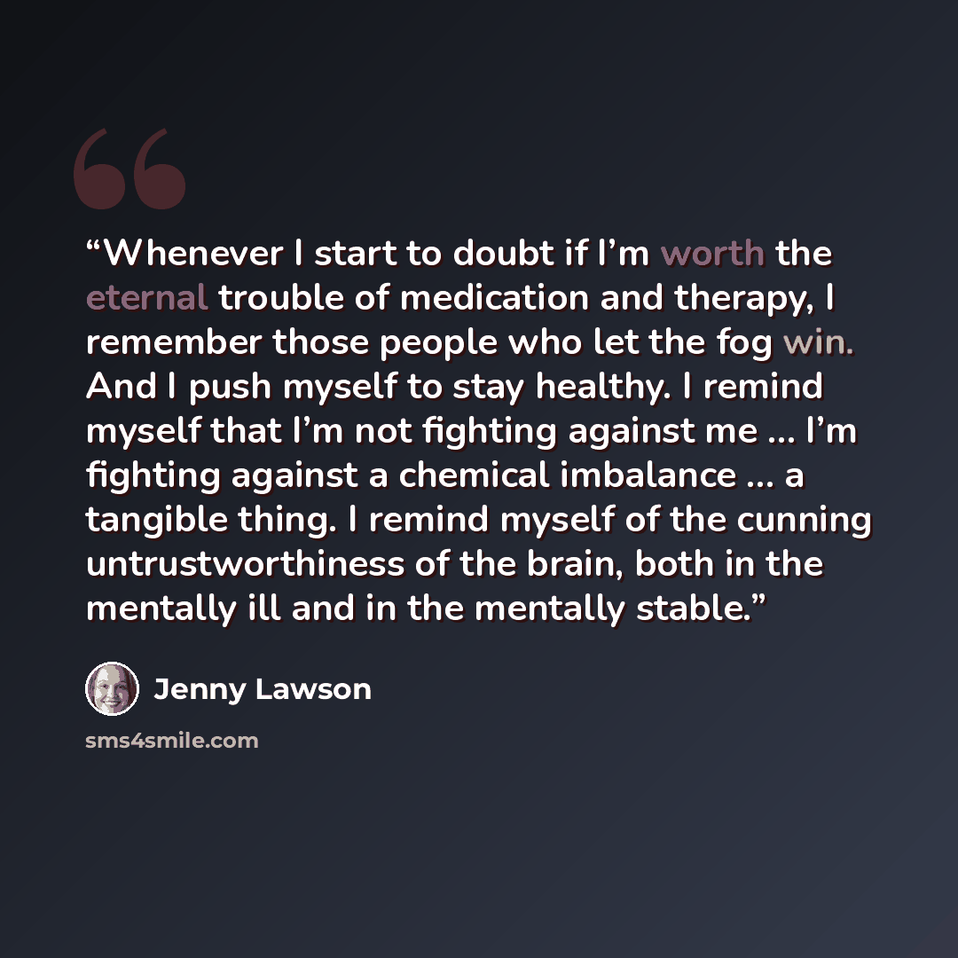 “Whenever I start to doubt if I’m worth the eternal trouble of medication and therapy, I remember those people who let the fog win. And I push myself to stay healthy. I remind myself that I’m not fighting against me … I’m fighting against a chemical imbalance … a tangible thing. I remind myself of…” quote by Jenny Lawson