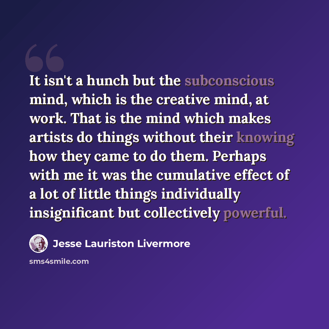 “It isn't a hunch but the subconscious mind, which is the creative mind, at work. That is the mind which makes artists do things without their knowing how they came to do them. Perhaps with me it was the cumulative effect of a lot of little things individually insignificant but collectively powerful.” quote by Jesse Lauriston Livermore