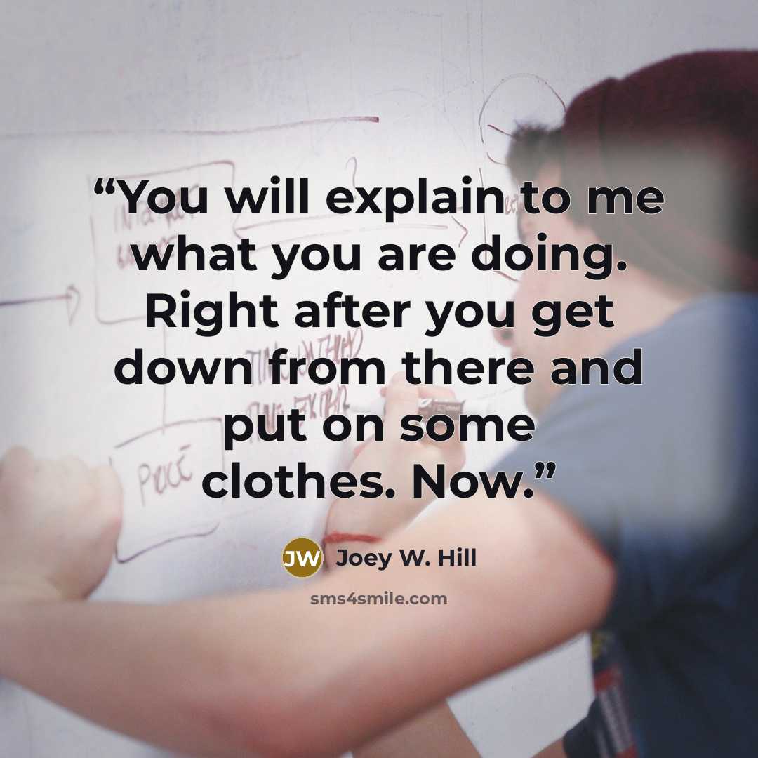 “You will explain to me what you are doing. Right after you get down from there and put on some clothes. Now.” quote by Joey W. Hill