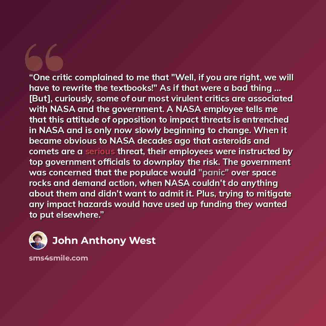 “One critic complained to me that "Well, if you are right, we will have to rewrite the textbooks!" As if that were a bad thing ... [But], curiously, some of our most virulent critics are associated with NASA and the government. A NASA employee tells me that this attitude of opposition to impact…” quote by John Anthony West