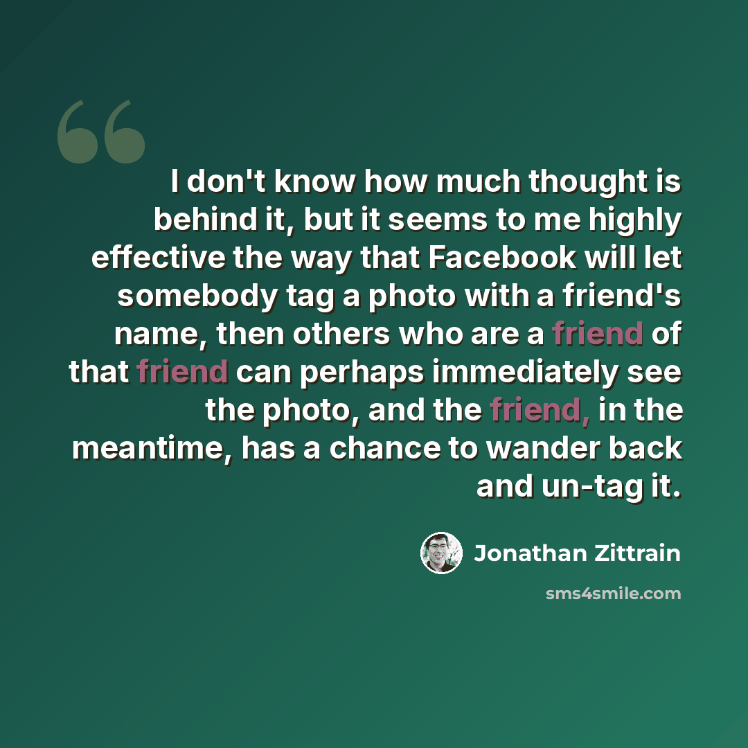 “I don't know how much thought is behind it, but it seems to me highly effective the way that Facebook will let somebody tag a photo with a friend's name, then others who are a friend of that friend can perhaps immediately see the photo, and the friend, in the meantime, has a chance to wander back…” quote by Jonathan Zittrain