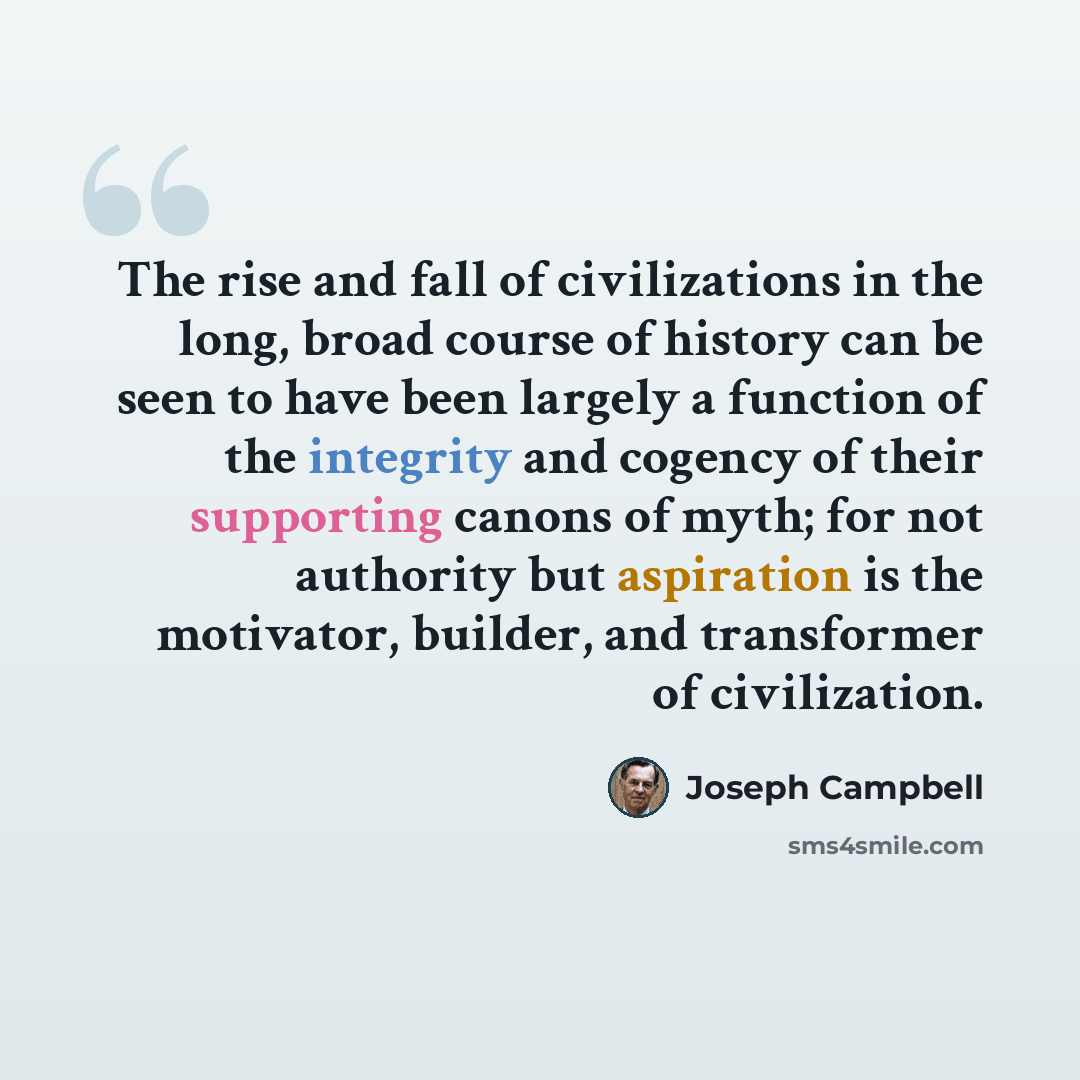 “The rise and fall of civilizations in the long, broad course of history can be seen to have been largely a function of the integrity and cogency of their supporting canons of myth; for not authority but aspiration is the motivator, builder, and transformer of civilization.” quote by Joseph Campbell