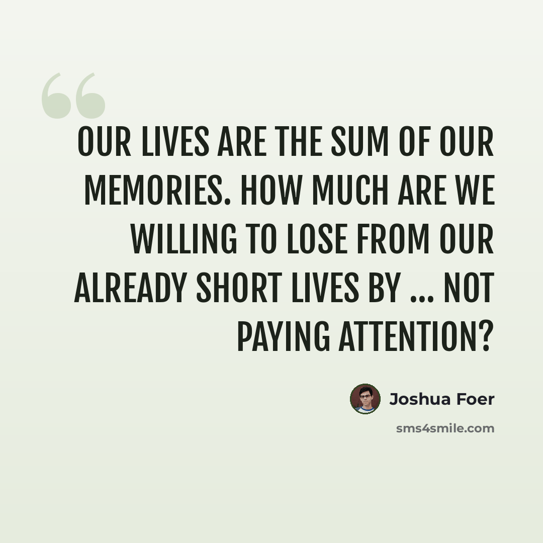 “Our lives are the sum of our memories. How much are we willing to lose from our already short lives by … not paying attention?” quote by Joshua Foer