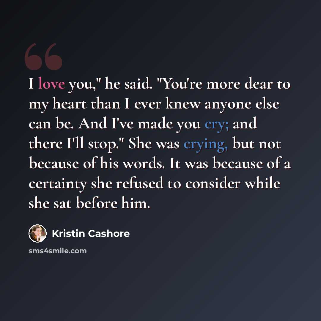 “I love you," he said. "You're more dear to my heart than I ever knew anyone else can be. And I've made you cry; and there I'll stop." She was crying, but not because of his words. It was because of a certainty she refused to consider while she sat before him.” quote by Kristin Cashore