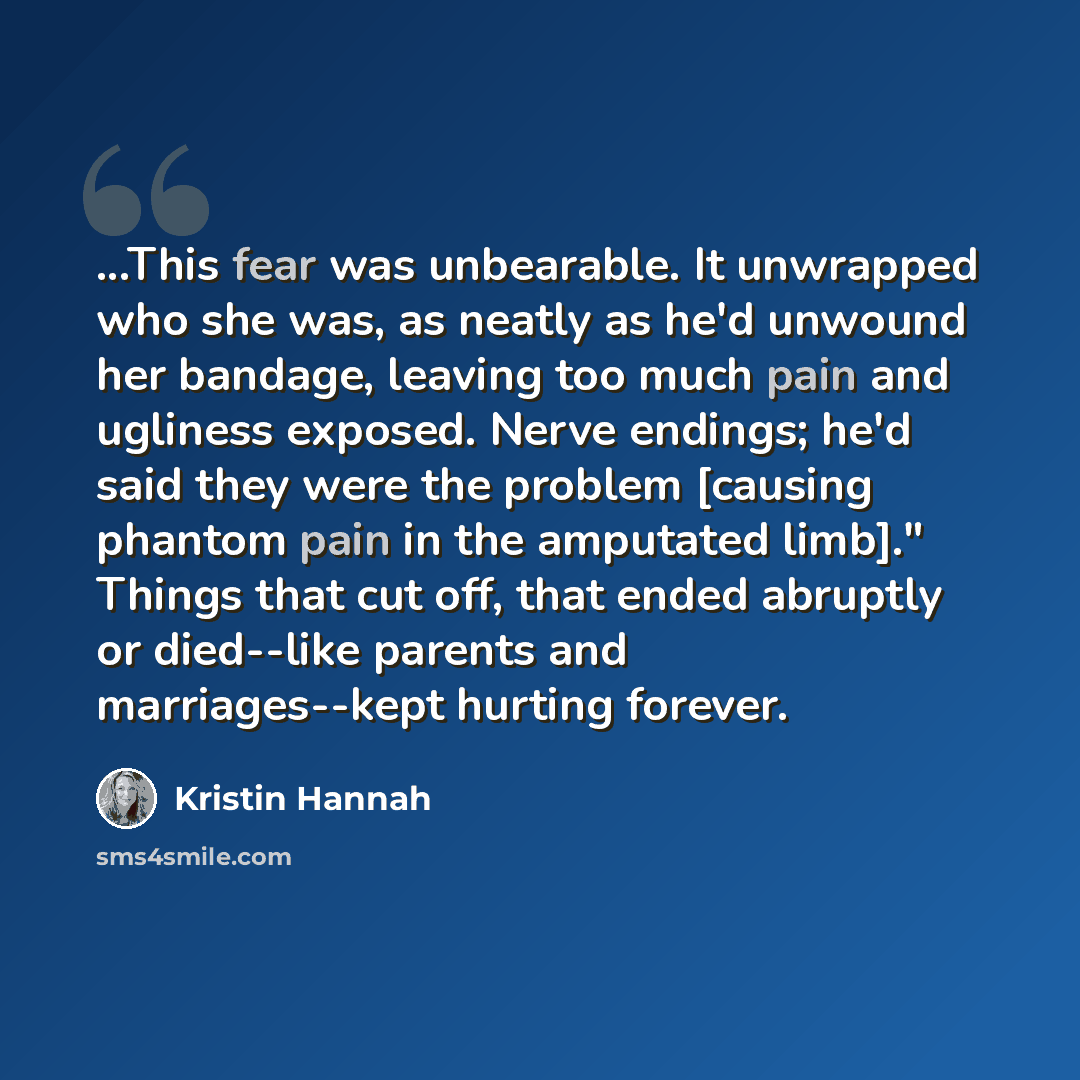 “...This fear was unbearable. It unwrapped who she was, as neatly as he'd unwound her bandage, leaving too much pain and ugliness exposed. Nerve endings; he'd said they were the problem [causing phantom pain in the amputated limb]." Things that cut off, that ended abruptly or died--like parents and…” quote by Kristin Hannah