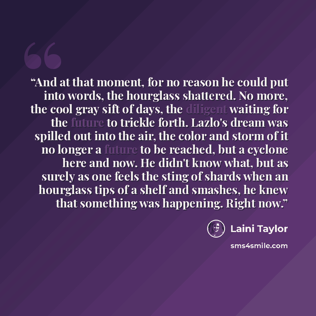 “And at that moment, for no reason he could put into words, the hourglass shattered. No more, the cool gray sift of days, the diligent waiting for the future to trickle forth. Lazlo's dream was spilled out into the air, the color and storm of it no longer a future to be reached, but a cyclone here…” quote by Laini Taylor