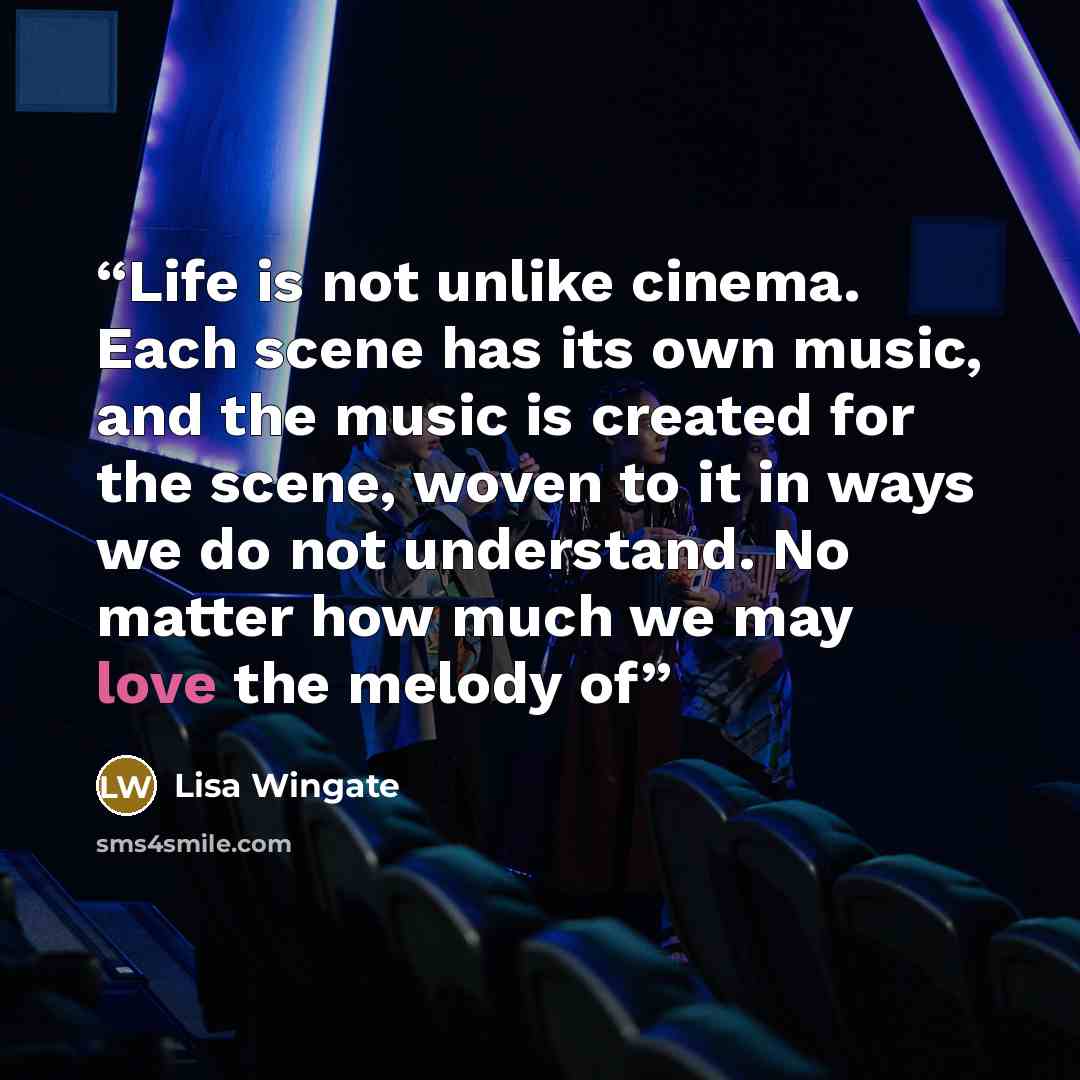 “Life is not unlike cinema. Each scene has its own music, and the music is created for the scene, woven to it in ways we do not understand. No matter how much we may love the melody of” quote by Lisa Wingate