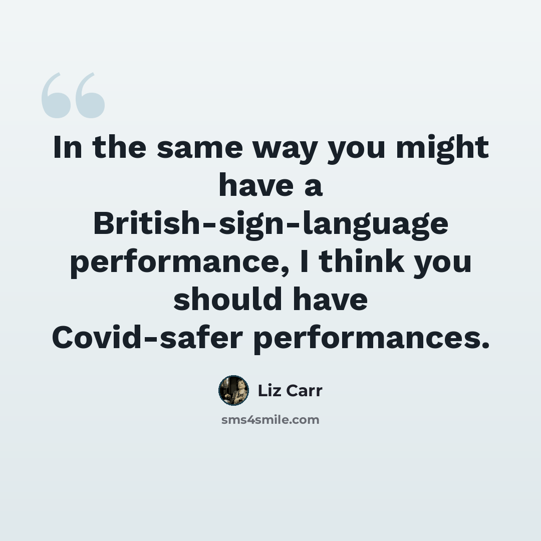 “In the same way you might have a British-sign-language performance, I think you should have Covid-safer performances.” quote by Liz Carr
