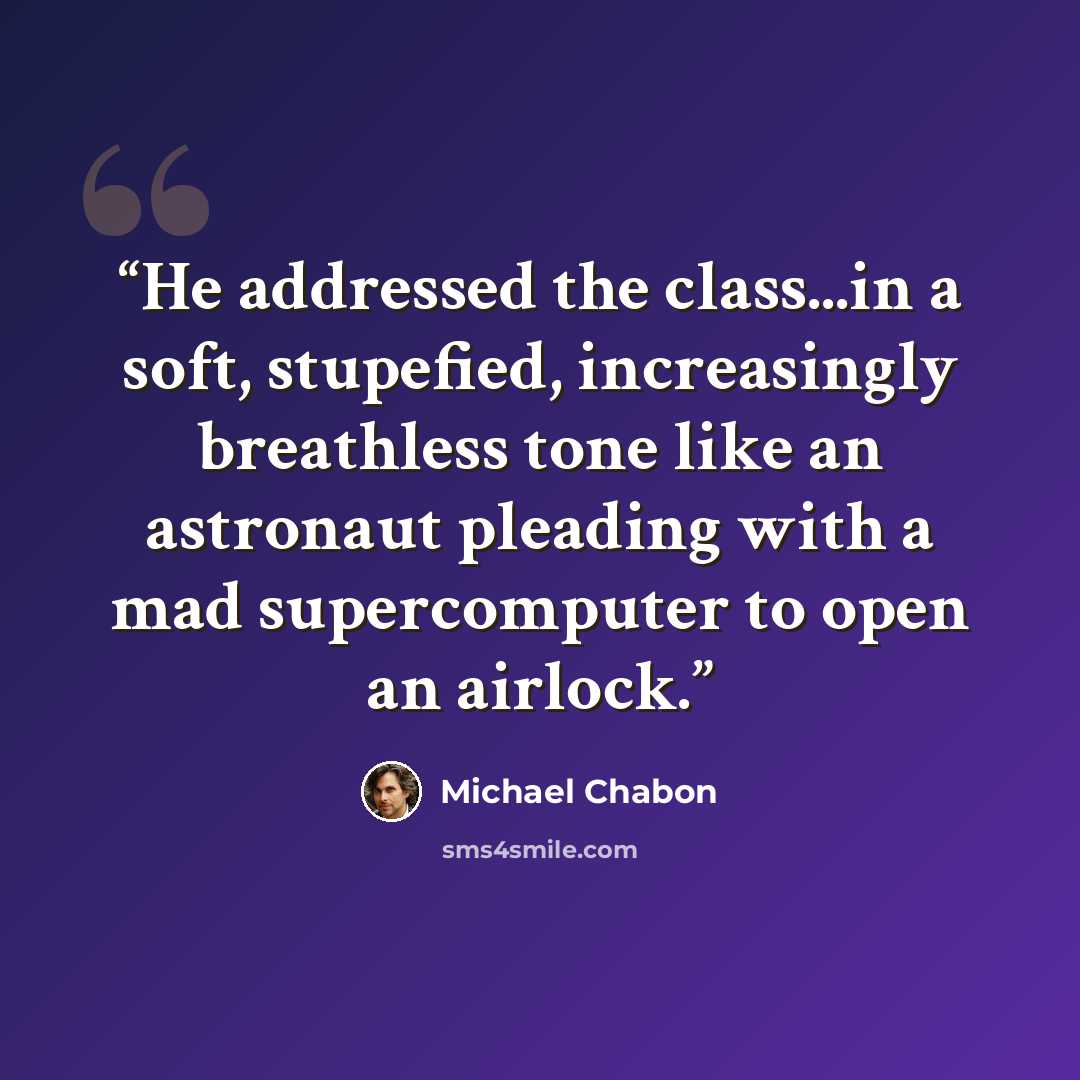 “He addressed the class...in a soft, stupefied, increasingly breathless tone like an astronaut pleading with a mad supercomputer to open an airlock.” quote by Michael Chabon