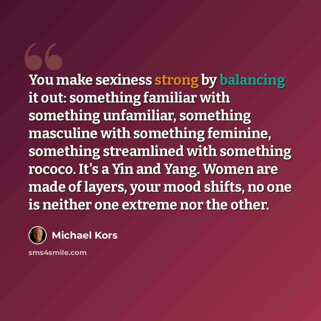 “You make sexiness strong by balancing it out: something familiar with something unfamiliar, something masculine with something feminine, something streamlined with something rococo. It's a Yin and Yang. Women are made of layers, your mood shifts, no one is neither one extreme nor the other.” quote by Michael Kors
